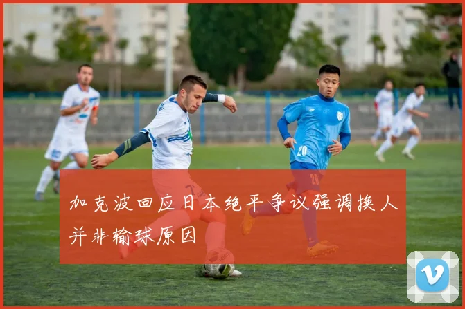 加克波回应日本绝平争议强调换人并非输球原因
