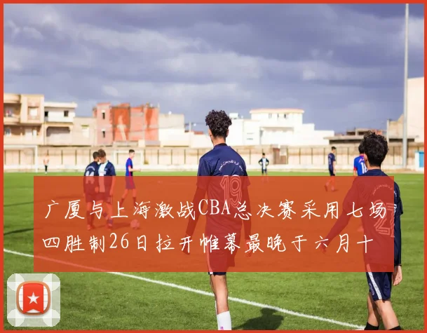 广厦与上海激战CBA总决赛采用七场四胜制26日拉开帷幕最晚于六月十一日落幕