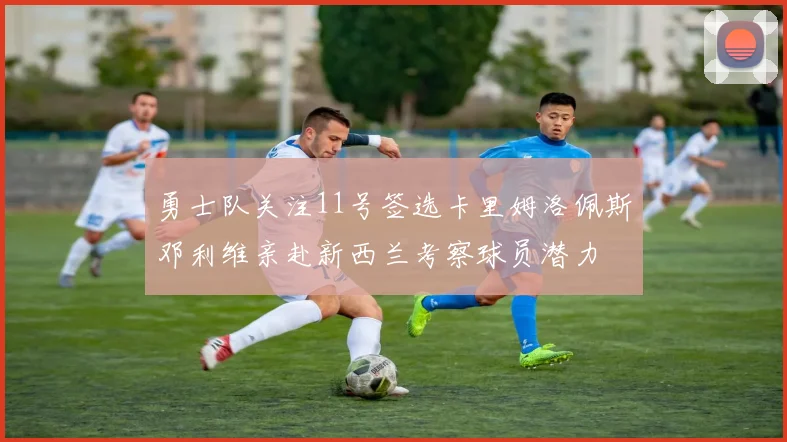 勇士队关注11号签选卡里姆洛佩斯邓利维亲赴新西兰考察球员潜力