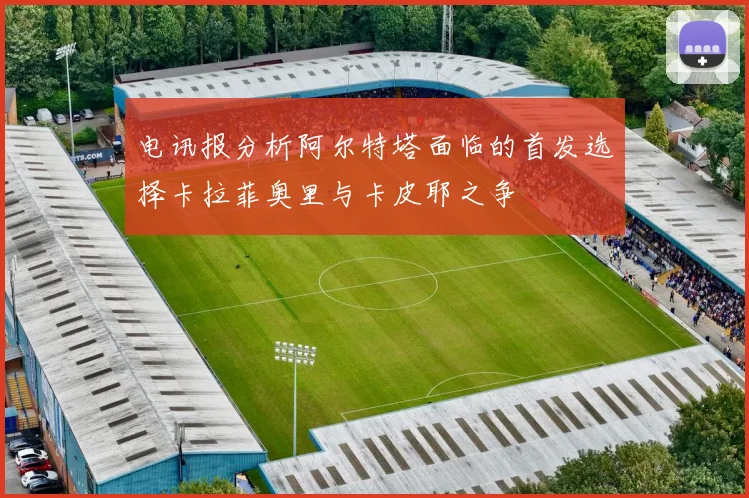 电讯报分析阿尔特塔面临的首发选择卡拉菲奥里与卡皮耶之争