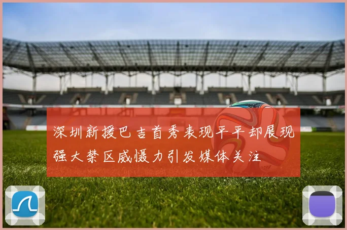 深圳新援巴吉首秀表现平平却展现强大禁区威慑力引发媒体关注