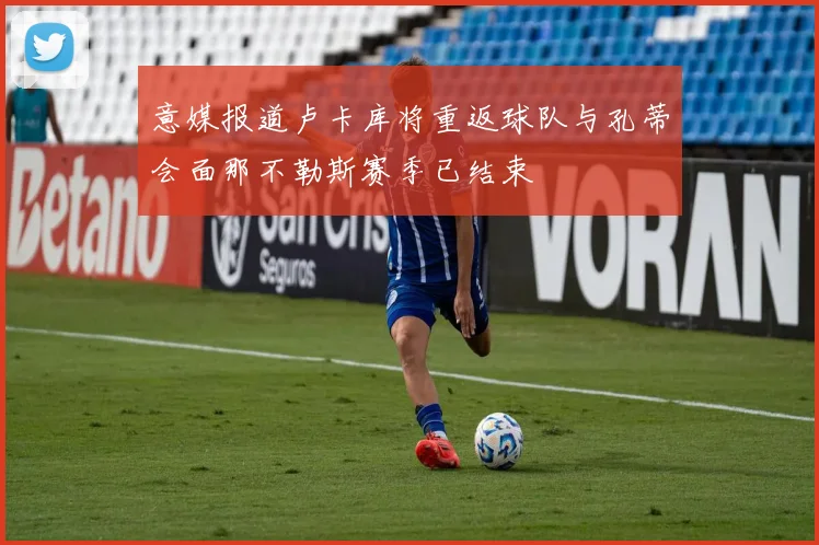意媒报道卢卡库将重返球队与孔蒂会面那不勒斯赛季已结束