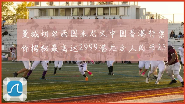 曼城切尔西国米尤文中国香港行票价揭秘最高达2999港元合人民币2598元