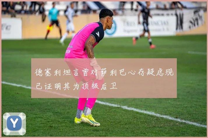 德塞利坦言曾对萨利巴心存疑虑现已证明其为顶级后卫