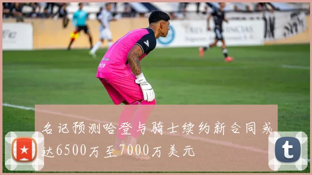 名记预测哈登与骑士续约新合同或达6500万至7000万美元
