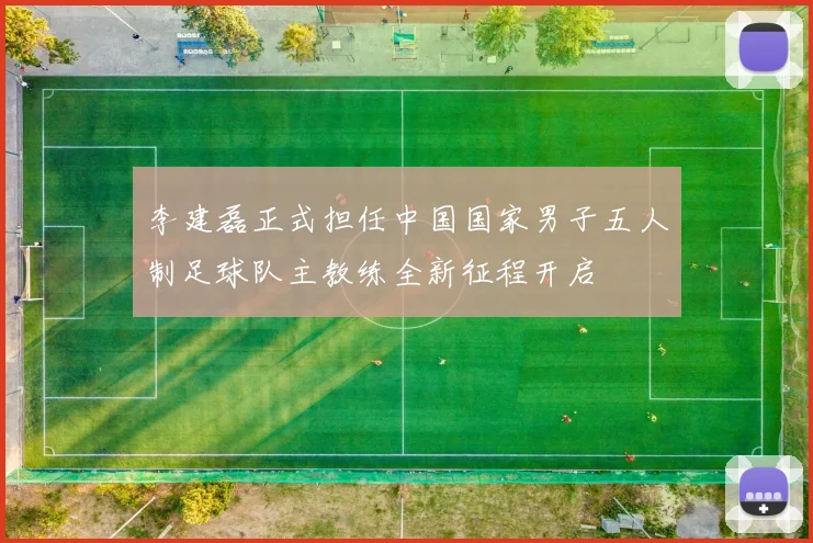 李建磊正式担任中国国家男子五人制足球队主教练全新征程开启