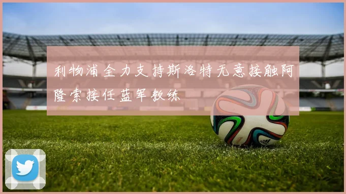 利物浦全力支持斯洛特无意接触阿隆索接任蓝军教练
