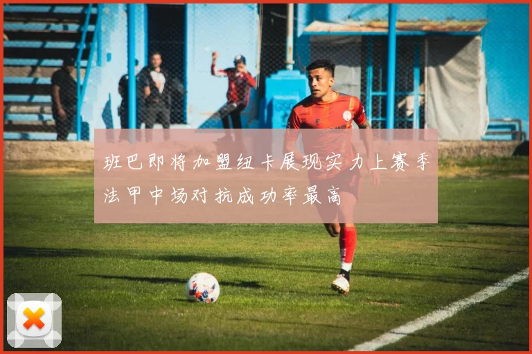 班巴即将加盟纽卡展现实力上赛季法甲中场对抗成功率最高