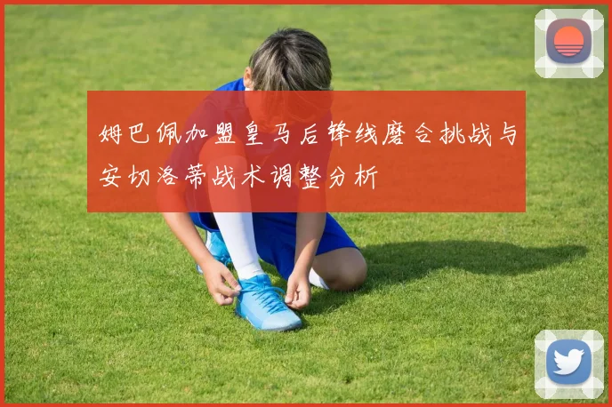 姆巴佩加盟皇马后锋线磨合挑战与安切洛蒂战术调整分析